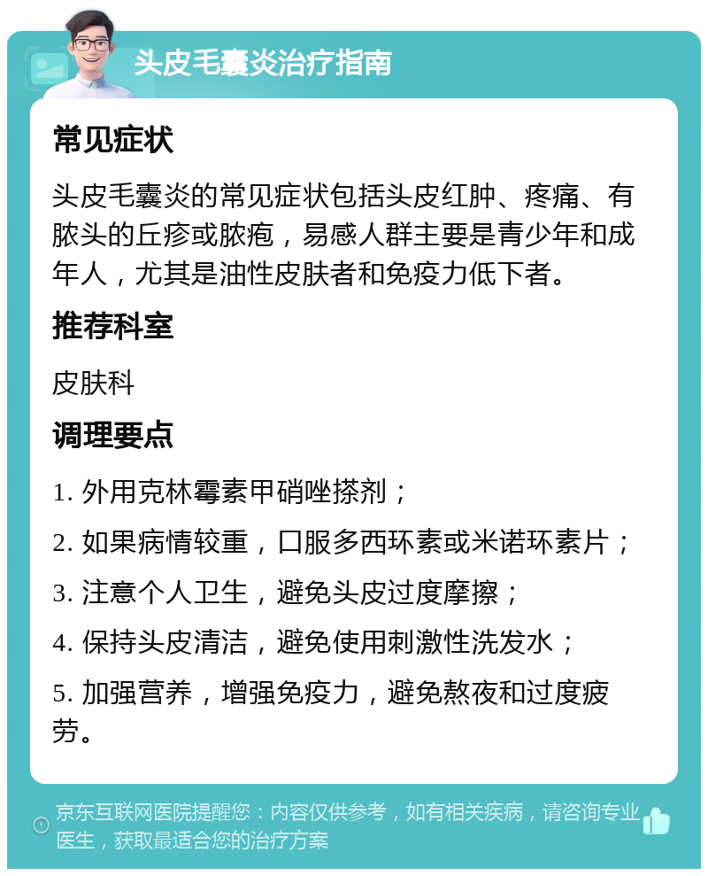 头皮毛囊炎治疗指南 常见症状 头皮毛囊炎的常见症状包括头皮红肿、疼痛、有脓头的丘疹或脓疱，易感人群主要是青少年和成年人，尤其是油性皮肤者和免疫力低下者。 推荐科室 皮肤科 调理要点 1. 外用克林霉素甲硝唑搽剂； 2. 如果病情较重，口服多西环素或米诺环素片； 3. 注意个人卫生，避免头皮过度摩擦； 4. 保持头皮清洁，避免使用刺激性洗发水； 5. 加强营养，增强免疫力，避免熬夜和过度疲劳。