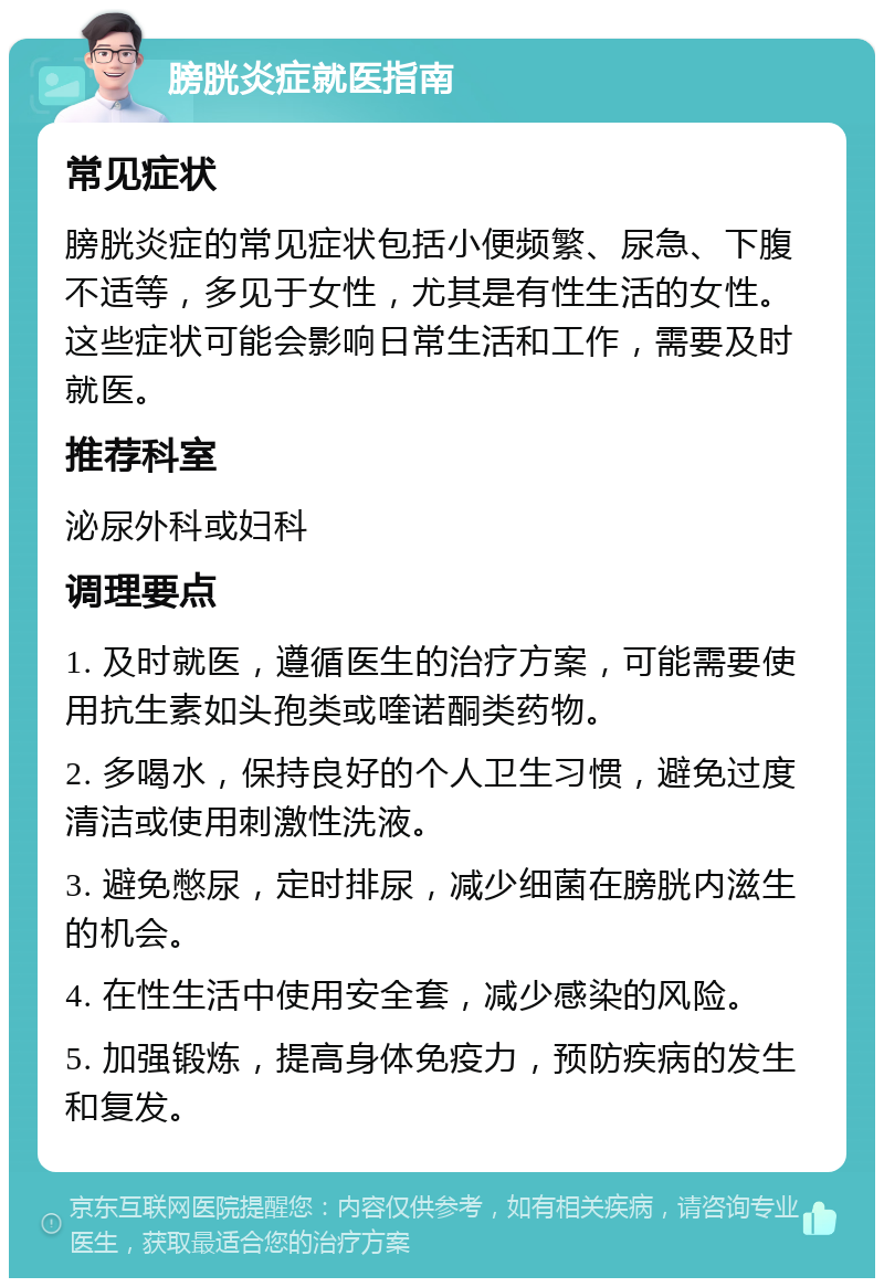 膀胱炎症就医指南 常见症状 膀胱炎症的常见症状包括小便频繁、尿急、下腹不适等，多见于女性，尤其是有性生活的女性。这些症状可能会影响日常生活和工作，需要及时就医。 推荐科室 泌尿外科或妇科 调理要点 1. 及时就医，遵循医生的治疗方案，可能需要使用抗生素如头孢类或喹诺酮类药物。 2. 多喝水，保持良好的个人卫生习惯，避免过度清洁或使用刺激性洗液。 3. 避免憋尿，定时排尿，减少细菌在膀胱内滋生的机会。 4. 在性生活中使用安全套，减少感染的风险。 5. 加强锻炼，提高身体免疫力，预防疾病的发生和复发。