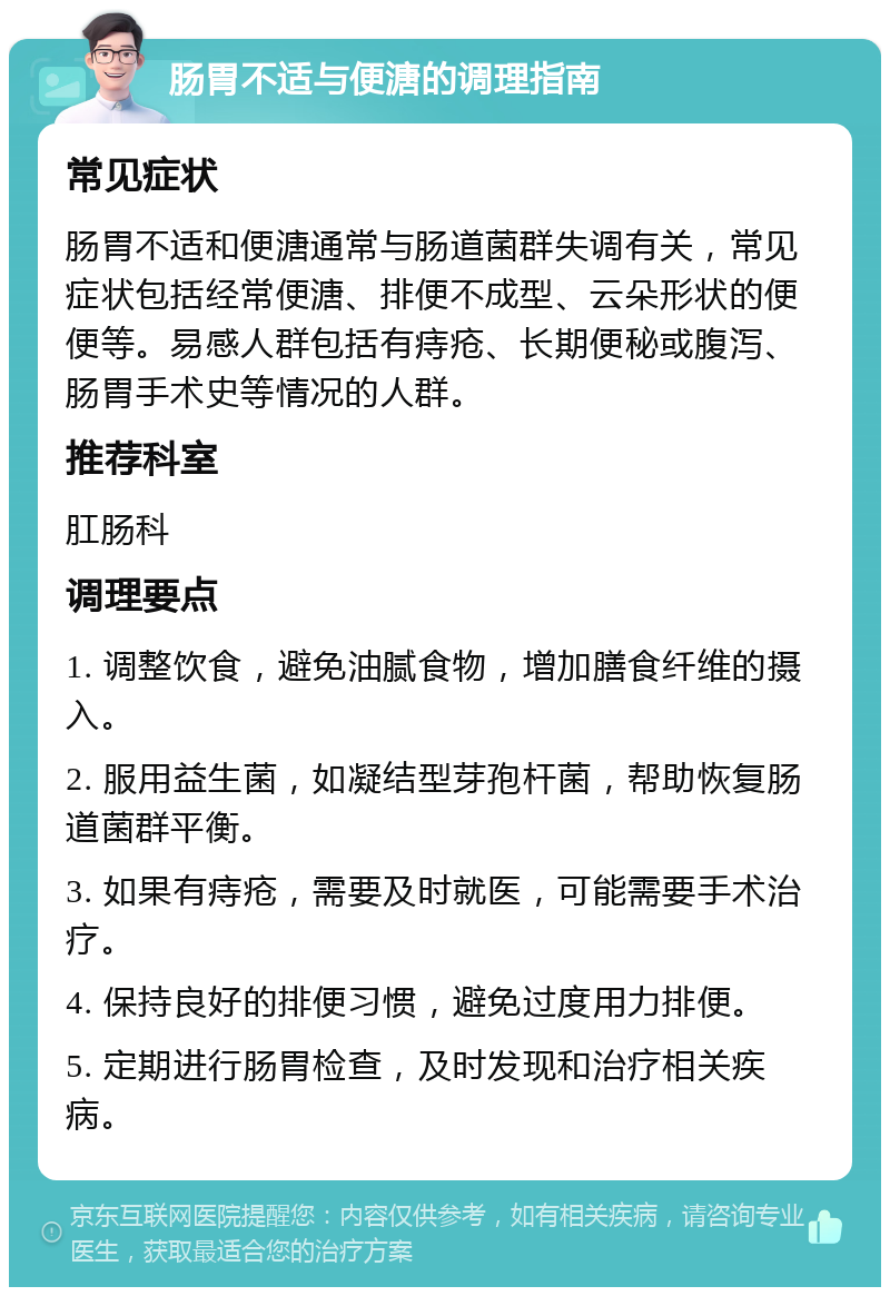 肠胃不适与便溏的调理指南 常见症状 肠胃不适和便溏通常与肠道菌群失调有关，常见症状包括经常便溏、排便不成型、云朵形状的便便等。易感人群包括有痔疮、长期便秘或腹泻、肠胃手术史等情况的人群。 推荐科室 肛肠科 调理要点 1. 调整饮食，避免油腻食物，增加膳食纤维的摄入。 2. 服用益生菌，如凝结型芽孢杆菌，帮助恢复肠道菌群平衡。 3. 如果有痔疮，需要及时就医，可能需要手术治疗。 4. 保持良好的排便习惯，避免过度用力排便。 5. 定期进行肠胃检查，及时发现和治疗相关疾病。