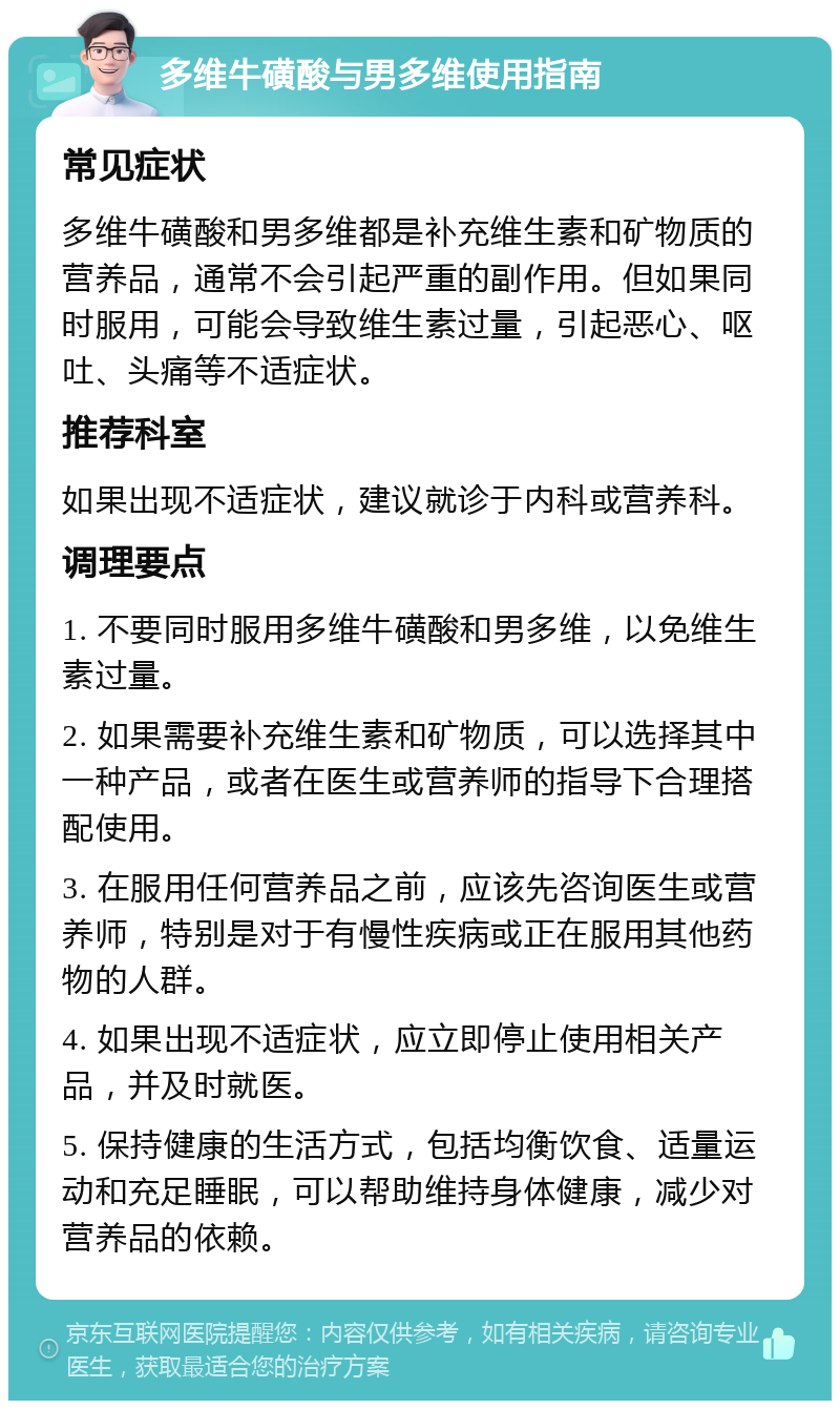 多维牛磺酸与男多维使用指南 常见症状 多维牛磺酸和男多维都是补充维生素和矿物质的营养品，通常不会引起严重的副作用。但如果同时服用，可能会导致维生素过量，引起恶心、呕吐、头痛等不适症状。 推荐科室 如果出现不适症状，建议就诊于内科或营养科。 调理要点 1. 不要同时服用多维牛磺酸和男多维，以免维生素过量。 2. 如果需要补充维生素和矿物质，可以选择其中一种产品，或者在医生或营养师的指导下合理搭配使用。 3. 在服用任何营养品之前，应该先咨询医生或营养师，特别是对于有慢性疾病或正在服用其他药物的人群。 4. 如果出现不适症状，应立即停止使用相关产品，并及时就医。 5. 保持健康的生活方式，包括均衡饮食、适量运动和充足睡眠，可以帮助维持身体健康，减少对营养品的依赖。