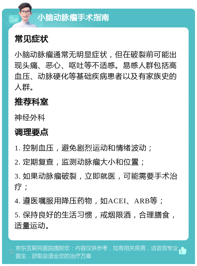 小脑动脉瘤手术指南 常见症状 小脑动脉瘤通常无明显症状，但在破裂前可能出现头痛、恶心、呕吐等不适感。易感人群包括高血压、动脉硬化等基础疾病患者以及有家族史的人群。 推荐科室 神经外科 调理要点 1. 控制血压，避免剧烈运动和情绪波动； 2. 定期复查，监测动脉瘤大小和位置； 3. 如果动脉瘤破裂，立即就医，可能需要手术治疗； 4. 遵医嘱服用降压药物，如ACEI、ARB等； 5. 保持良好的生活习惯，戒烟限酒，合理膳食，适量运动。