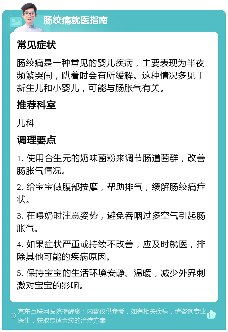 肠绞痛就医指南 常见症状 肠绞痛是一种常见的婴儿疾病，主要表现为半夜频繁哭闹，趴着时会有所缓解。这种情况多见于新生儿和小婴儿，可能与肠胀气有关。 推荐科室 儿科 调理要点 1. 使用合生元的奶味菌粉来调节肠道菌群，改善肠胀气情况。 2. 给宝宝做腹部按摩，帮助排气，缓解肠绞痛症状。 3. 在喂奶时注意姿势，避免吞咽过多空气引起肠胀气。 4. 如果症状严重或持续不改善，应及时就医，排除其他可能的疾病原因。 5. 保持宝宝的生活环境安静、温暖，减少外界刺激对宝宝的影响。