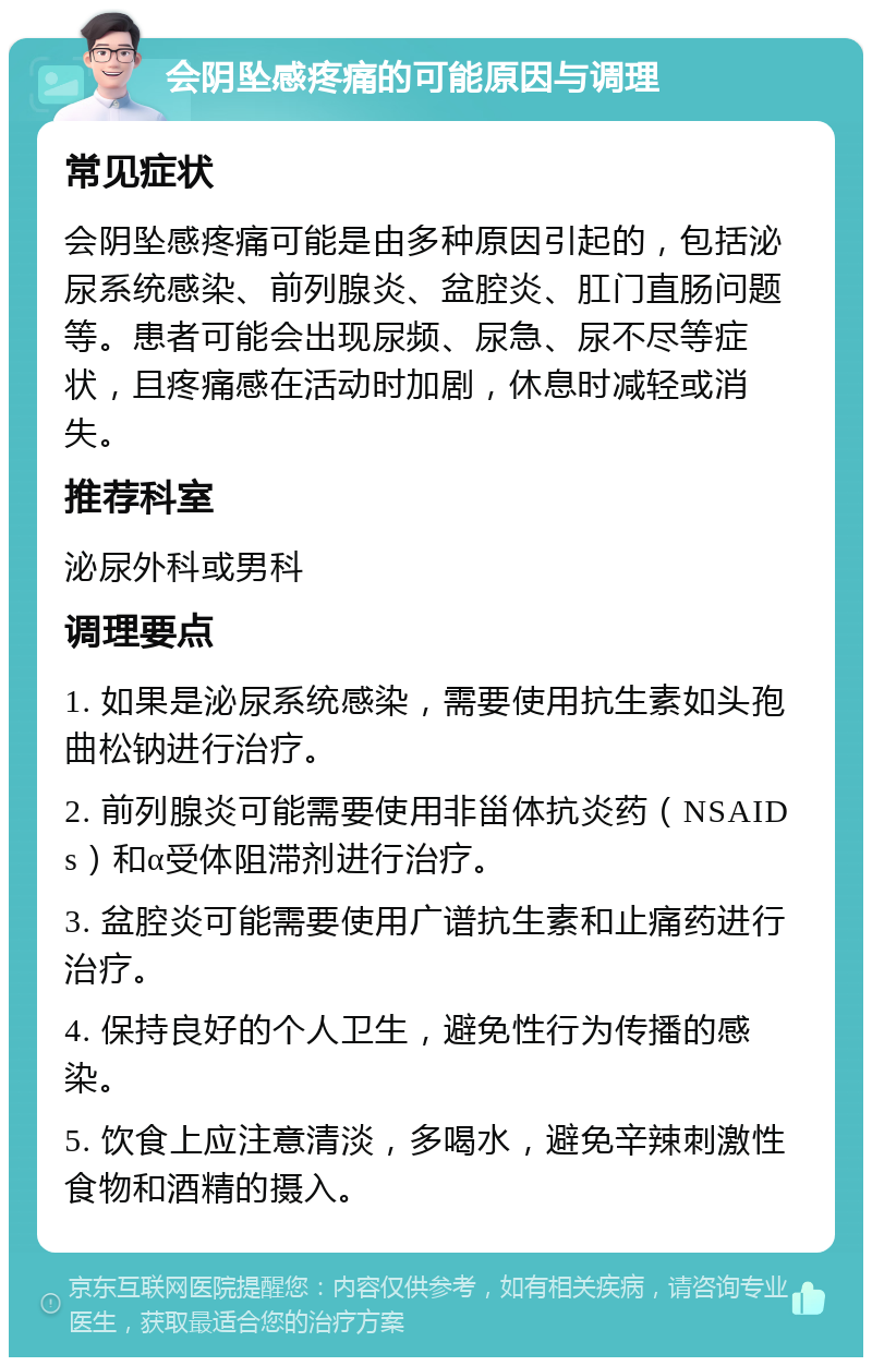 会阴坠感疼痛的可能原因与调理 常见症状 会阴坠感疼痛可能是由多种原因引起的，包括泌尿系统感染、前列腺炎、盆腔炎、肛门直肠问题等。患者可能会出现尿频、尿急、尿不尽等症状，且疼痛感在活动时加剧，休息时减轻或消失。 推荐科室 泌尿外科或男科 调理要点 1. 如果是泌尿系统感染，需要使用抗生素如头孢曲松钠进行治疗。 2. 前列腺炎可能需要使用非甾体抗炎药（NSAIDs）和α受体阻滞剂进行治疗。 3. 盆腔炎可能需要使用广谱抗生素和止痛药进行治疗。 4. 保持良好的个人卫生，避免性行为传播的感染。 5. 饮食上应注意清淡，多喝水，避免辛辣刺激性食物和酒精的摄入。