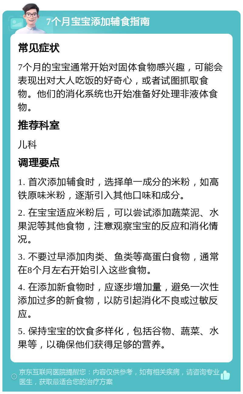 7个月宝宝添加辅食指南 常见症状 7个月的宝宝通常开始对固体食物感兴趣，可能会表现出对大人吃饭的好奇心，或者试图抓取食物。他们的消化系统也开始准备好处理非液体食物。 推荐科室 儿科 调理要点 1. 首次添加辅食时，选择单一成分的米粉，如高铁原味米粉，逐渐引入其他口味和成分。 2. 在宝宝适应米粉后，可以尝试添加蔬菜泥、水果泥等其他食物，注意观察宝宝的反应和消化情况。 3. 不要过早添加肉类、鱼类等高蛋白食物，通常在8个月左右开始引入这些食物。 4. 在添加新食物时，应逐步增加量，避免一次性添加过多的新食物，以防引起消化不良或过敏反应。 5. 保持宝宝的饮食多样化，包括谷物、蔬菜、水果等，以确保他们获得足够的营养。