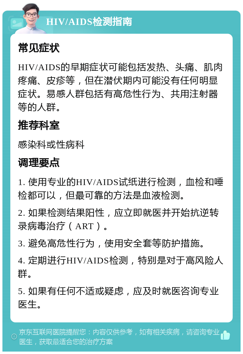 HIV/AIDS检测指南 常见症状 HIV/AIDS的早期症状可能包括发热、头痛、肌肉疼痛、皮疹等，但在潜伏期内可能没有任何明显症状。易感人群包括有高危性行为、共用注射器等的人群。 推荐科室 感染科或性病科 调理要点 1. 使用专业的HIV/AIDS试纸进行检测，血检和唾检都可以，但最可靠的方法是血液检测。 2. 如果检测结果阳性，应立即就医并开始抗逆转录病毒治疗（ART）。 3. 避免高危性行为，使用安全套等防护措施。 4. 定期进行HIV/AIDS检测，特别是对于高风险人群。 5. 如果有任何不适或疑虑，应及时就医咨询专业医生。