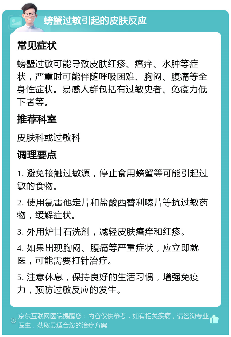 螃蟹过敏引起的皮肤反应 常见症状 螃蟹过敏可能导致皮肤红疹、瘙痒、水肿等症状，严重时可能伴随呼吸困难、胸闷、腹痛等全身性症状。易感人群包括有过敏史者、免疫力低下者等。 推荐科室 皮肤科或过敏科 调理要点 1. 避免接触过敏源，停止食用螃蟹等可能引起过敏的食物。 2. 使用氯雷他定片和盐酸西替利嗪片等抗过敏药物，缓解症状。 3. 外用炉甘石洗剂，减轻皮肤瘙痒和红疹。 4. 如果出现胸闷、腹痛等严重症状，应立即就医，可能需要打针治疗。 5. 注意休息，保持良好的生活习惯，增强免疫力，预防过敏反应的发生。