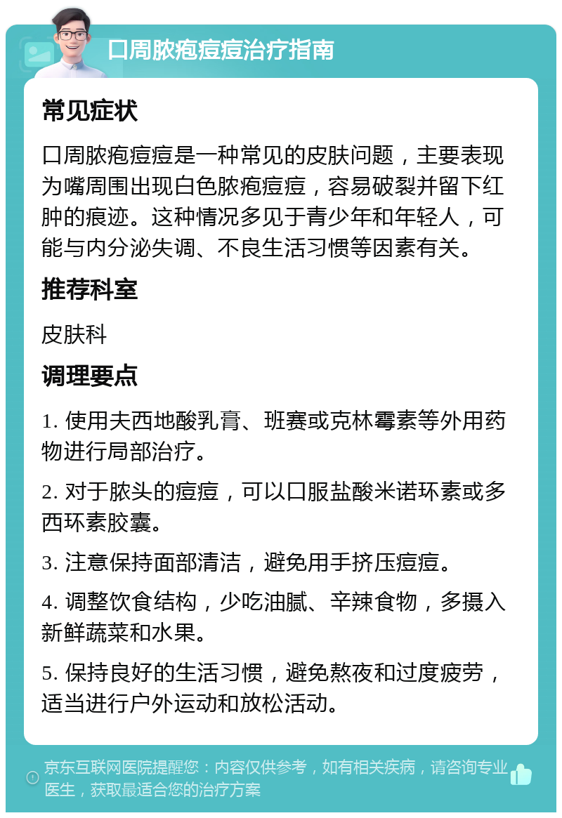 口周脓疱痘痘治疗指南 常见症状 口周脓疱痘痘是一种常见的皮肤问题，主要表现为嘴周围出现白色脓疱痘痘，容易破裂并留下红肿的痕迹。这种情况多见于青少年和年轻人，可能与内分泌失调、不良生活习惯等因素有关。 推荐科室 皮肤科 调理要点 1. 使用夫西地酸乳膏、班赛或克林霉素等外用药物进行局部治疗。 2. 对于脓头的痘痘，可以口服盐酸米诺环素或多西环素胶囊。 3. 注意保持面部清洁，避免用手挤压痘痘。 4. 调整饮食结构，少吃油腻、辛辣食物，多摄入新鲜蔬菜和水果。 5. 保持良好的生活习惯，避免熬夜和过度疲劳，适当进行户外运动和放松活动。