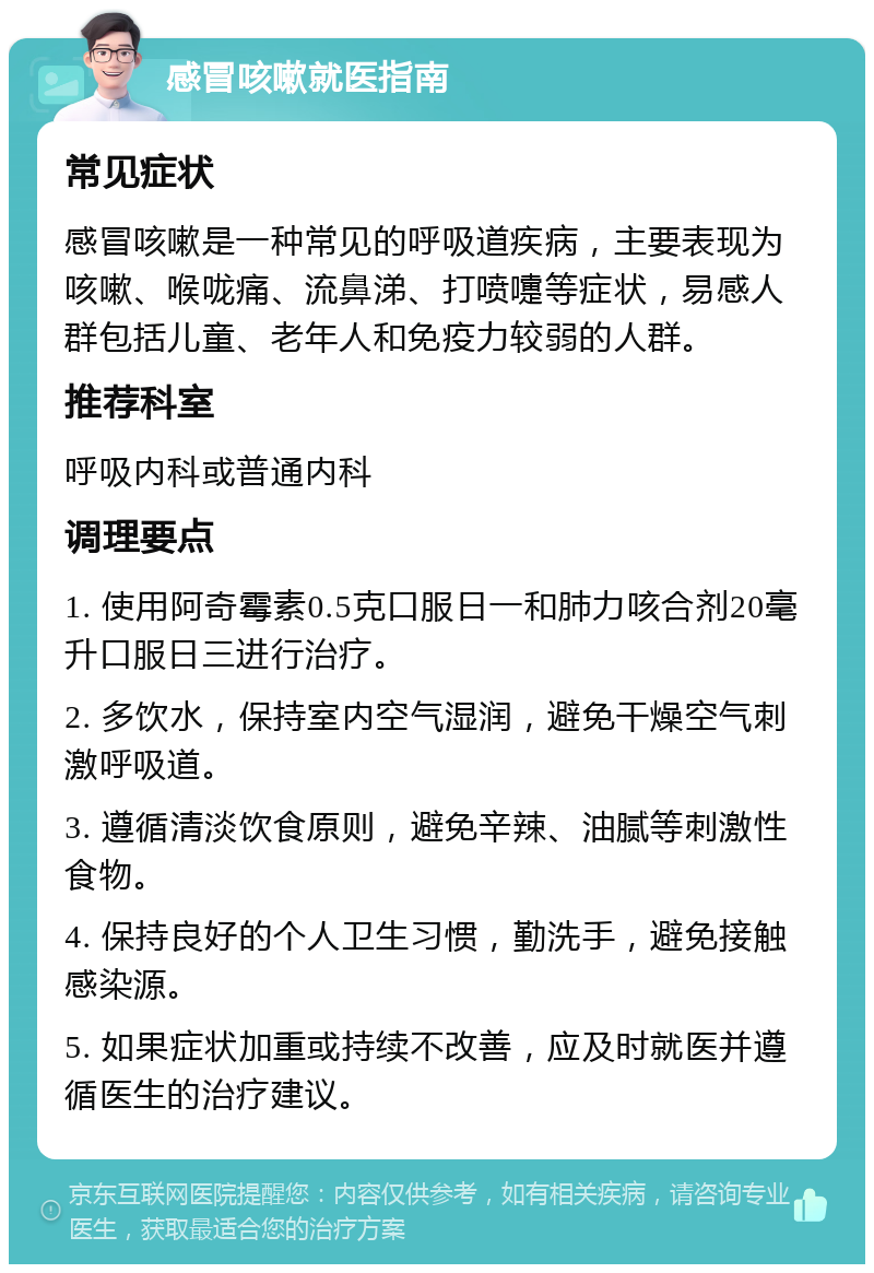 感冒咳嗽就医指南 常见症状 感冒咳嗽是一种常见的呼吸道疾病，主要表现为咳嗽、喉咙痛、流鼻涕、打喷嚏等症状，易感人群包括儿童、老年人和免疫力较弱的人群。 推荐科室 呼吸内科或普通内科 调理要点 1. 使用阿奇霉素0.5克口服日一和肺力咳合剂20毫升口服日三进行治疗。 2. 多饮水，保持室内空气湿润，避免干燥空气刺激呼吸道。 3. 遵循清淡饮食原则，避免辛辣、油腻等刺激性食物。 4. 保持良好的个人卫生习惯，勤洗手，避免接触感染源。 5. 如果症状加重或持续不改善，应及时就医并遵循医生的治疗建议。