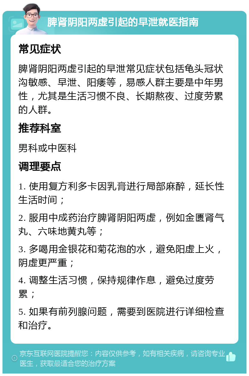 脾肾阴阳两虚引起的早泄就医指南 常见症状 脾肾阴阳两虚引起的早泄常见症状包括龟头冠状沟敏感、早泄、阳痿等，易感人群主要是中年男性，尤其是生活习惯不良、长期熬夜、过度劳累的人群。 推荐科室 男科或中医科 调理要点 1. 使用复方利多卡因乳膏进行局部麻醉，延长性生活时间； 2. 服用中成药治疗脾肾阴阳两虚，例如金匮肾气丸、六味地黄丸等； 3. 多喝用金银花和菊花泡的水，避免阳虚上火，阴虚更严重； 4. 调整生活习惯，保持规律作息，避免过度劳累； 5. 如果有前列腺问题，需要到医院进行详细检查和治疗。