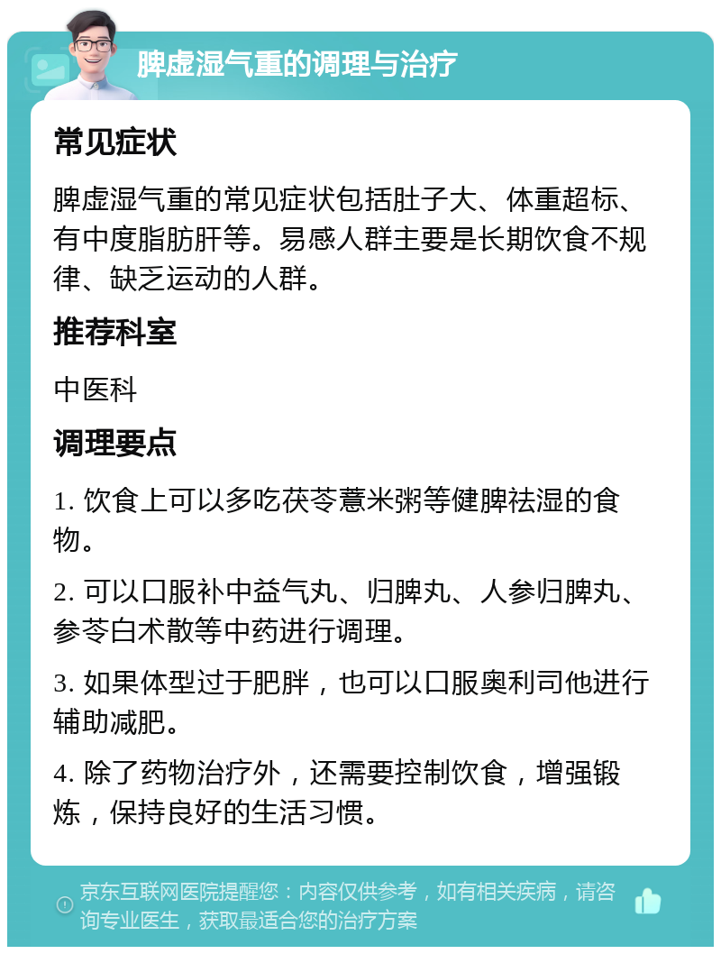 脾虚湿气重的调理与治疗 常见症状 脾虚湿气重的常见症状包括肚子大、体重超标、有中度脂肪肝等。易感人群主要是长期饮食不规律、缺乏运动的人群。 推荐科室 中医科 调理要点 1. 饮食上可以多吃茯苓薏米粥等健脾祛湿的食物。 2. 可以口服补中益气丸、归脾丸、人参归脾丸、参苓白术散等中药进行调理。 3. 如果体型过于肥胖，也可以口服奥利司他进行辅助减肥。 4. 除了药物治疗外，还需要控制饮食，增强锻炼，保持良好的生活习惯。