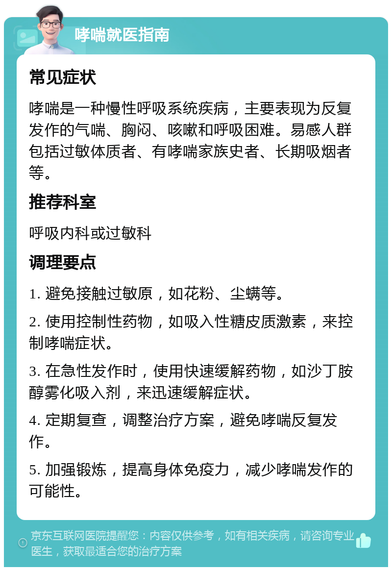 哮喘就医指南 常见症状 哮喘是一种慢性呼吸系统疾病，主要表现为反复发作的气喘、胸闷、咳嗽和呼吸困难。易感人群包括过敏体质者、有哮喘家族史者、长期吸烟者等。 推荐科室 呼吸内科或过敏科 调理要点 1. 避免接触过敏原，如花粉、尘螨等。 2. 使用控制性药物，如吸入性糖皮质激素，来控制哮喘症状。 3. 在急性发作时，使用快速缓解药物，如沙丁胺醇雾化吸入剂，来迅速缓解症状。 4. 定期复查，调整治疗方案，避免哮喘反复发作。 5. 加强锻炼，提高身体免疫力，减少哮喘发作的可能性。