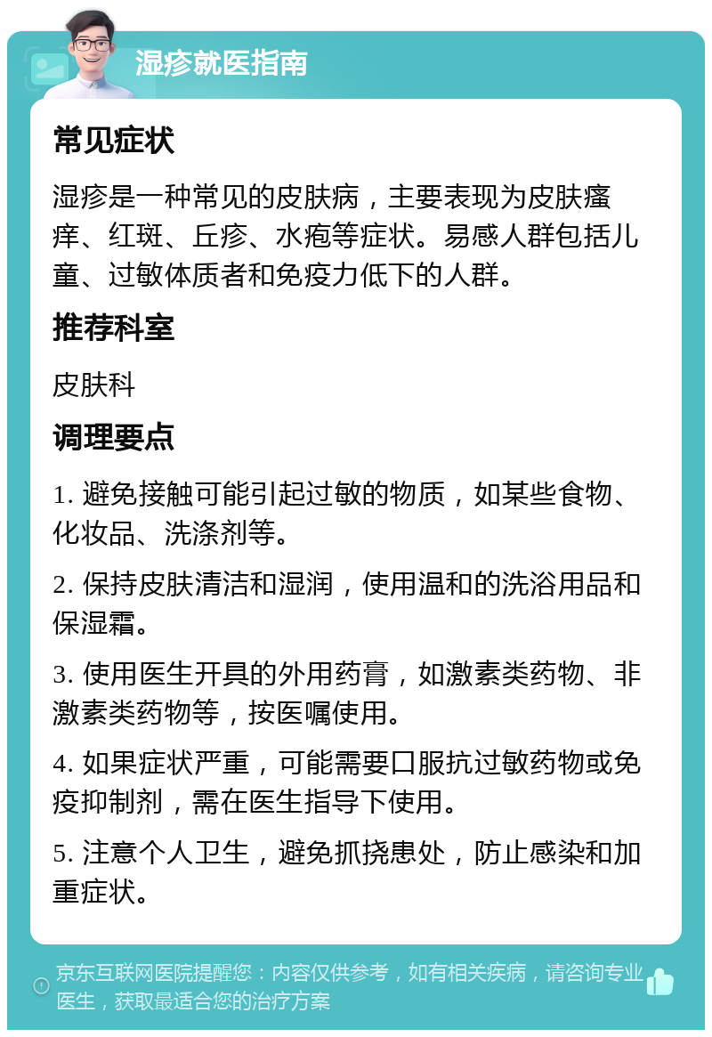 湿疹就医指南 常见症状 湿疹是一种常见的皮肤病，主要表现为皮肤瘙痒、红斑、丘疹、水疱等症状。易感人群包括儿童、过敏体质者和免疫力低下的人群。 推荐科室 皮肤科 调理要点 1. 避免接触可能引起过敏的物质，如某些食物、化妆品、洗涤剂等。 2. 保持皮肤清洁和湿润，使用温和的洗浴用品和保湿霜。 3. 使用医生开具的外用药膏，如激素类药物、非激素类药物等，按医嘱使用。 4. 如果症状严重，可能需要口服抗过敏药物或免疫抑制剂，需在医生指导下使用。 5. 注意个人卫生，避免抓挠患处，防止感染和加重症状。