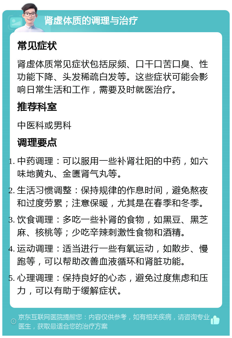 肾虚体质的调理与治疗 常见症状 肾虚体质常见症状包括尿频、口干口苦口臭、性功能下降、头发稀疏白发等。这些症状可能会影响日常生活和工作，需要及时就医治疗。 推荐科室 中医科或男科 调理要点 中药调理：可以服用一些补肾壮阳的中药，如六味地黄丸、金匮肾气丸等。 生活习惯调整：保持规律的作息时间，避免熬夜和过度劳累；注意保暖，尤其是在春季和冬季。 饮食调理：多吃一些补肾的食物，如黑豆、黑芝麻、核桃等；少吃辛辣刺激性食物和酒精。 运动调理：适当进行一些有氧运动，如散步、慢跑等，可以帮助改善血液循环和肾脏功能。 心理调理：保持良好的心态，避免过度焦虑和压力，可以有助于缓解症状。