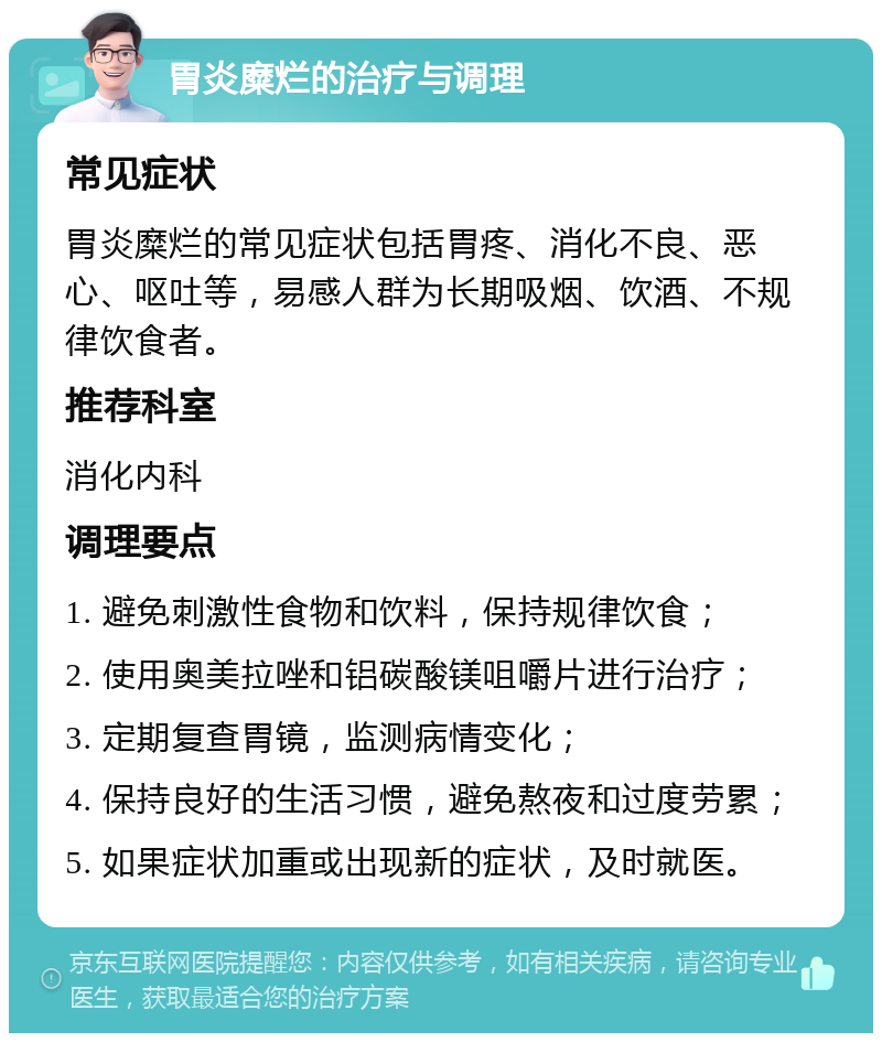 胃炎糜烂的治疗与调理 常见症状 胃炎糜烂的常见症状包括胃疼、消化不良、恶心、呕吐等，易感人群为长期吸烟、饮酒、不规律饮食者。 推荐科室 消化内科 调理要点 1. 避免刺激性食物和饮料，保持规律饮食； 2. 使用奥美拉唑和铝碳酸镁咀嚼片进行治疗； 3. 定期复查胃镜，监测病情变化； 4. 保持良好的生活习惯，避免熬夜和过度劳累； 5. 如果症状加重或出现新的症状，及时就医。