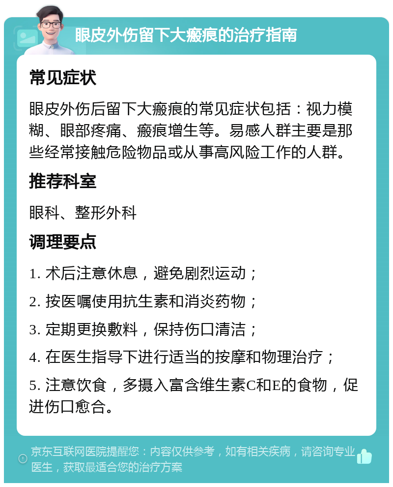 眼皮外伤留下大瘢痕的治疗指南 常见症状 眼皮外伤后留下大瘢痕的常见症状包括：视力模糊、眼部疼痛、瘢痕增生等。易感人群主要是那些经常接触危险物品或从事高风险工作的人群。 推荐科室 眼科、整形外科 调理要点 1. 术后注意休息，避免剧烈运动； 2. 按医嘱使用抗生素和消炎药物； 3. 定期更换敷料，保持伤口清洁； 4. 在医生指导下进行适当的按摩和物理治疗； 5. 注意饮食，多摄入富含维生素C和E的食物，促进伤口愈合。