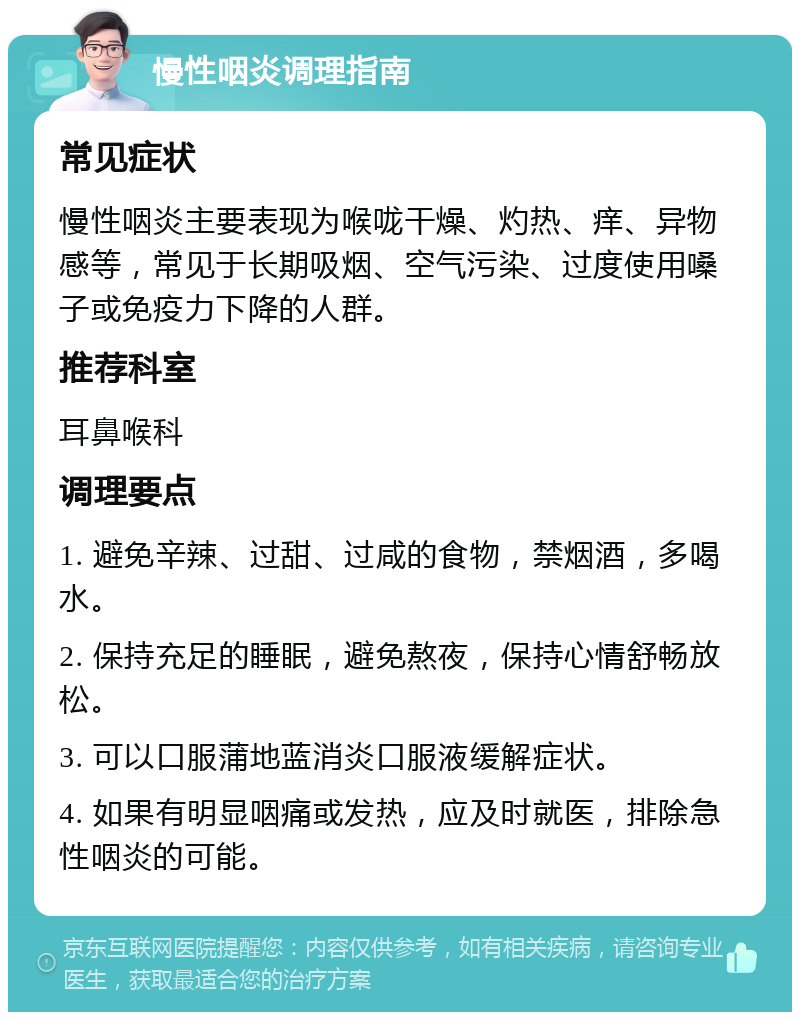 慢性咽炎调理指南 常见症状 慢性咽炎主要表现为喉咙干燥、灼热、痒、异物感等，常见于长期吸烟、空气污染、过度使用嗓子或免疫力下降的人群。 推荐科室 耳鼻喉科 调理要点 1. 避免辛辣、过甜、过咸的食物，禁烟酒，多喝水。 2. 保持充足的睡眠，避免熬夜，保持心情舒畅放松。 3. 可以口服蒲地蓝消炎口服液缓解症状。 4. 如果有明显咽痛或发热，应及时就医，排除急性咽炎的可能。