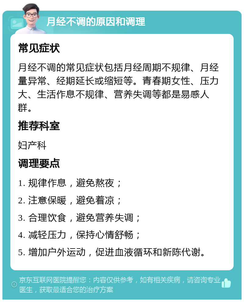 月经不调的原因和调理 常见症状 月经不调的常见症状包括月经周期不规律、月经量异常、经期延长或缩短等。青春期女性、压力大、生活作息不规律、营养失调等都是易感人群。 推荐科室 妇产科 调理要点 1. 规律作息，避免熬夜； 2. 注意保暖，避免着凉； 3. 合理饮食，避免营养失调； 4. 减轻压力，保持心情舒畅； 5. 增加户外运动，促进血液循环和新陈代谢。