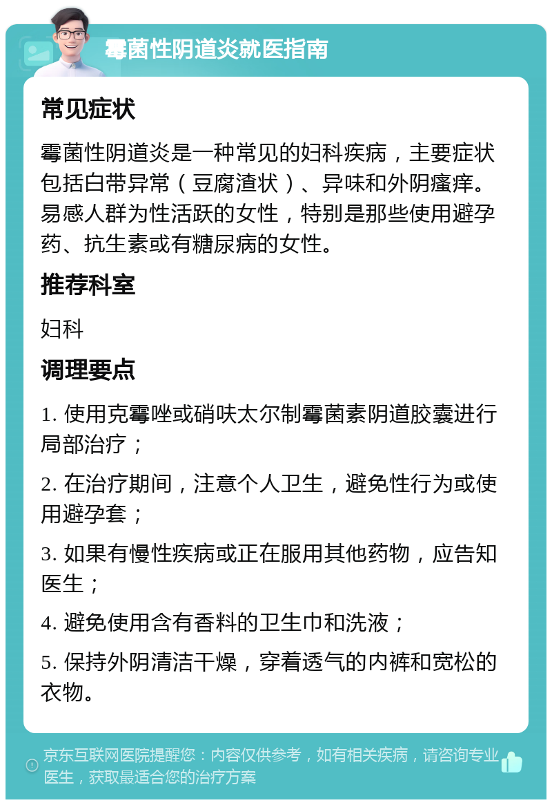 霉菌性阴道炎就医指南 常见症状 霉菌性阴道炎是一种常见的妇科疾病，主要症状包括白带异常（豆腐渣状）、异味和外阴瘙痒。易感人群为性活跃的女性，特别是那些使用避孕药、抗生素或有糖尿病的女性。 推荐科室 妇科 调理要点 1. 使用克霉唑或硝呋太尔制霉菌素阴道胶囊进行局部治疗； 2. 在治疗期间，注意个人卫生，避免性行为或使用避孕套； 3. 如果有慢性疾病或正在服用其他药物，应告知医生； 4. 避免使用含有香料的卫生巾和洗液； 5. 保持外阴清洁干燥，穿着透气的内裤和宽松的衣物。