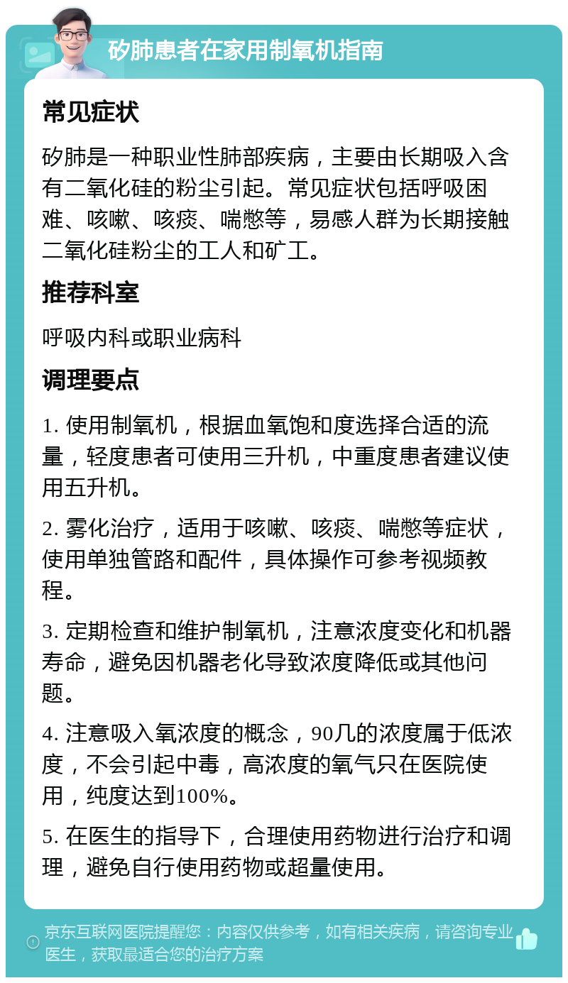 矽肺患者在家用制氧机指南 常见症状 矽肺是一种职业性肺部疾病，主要由长期吸入含有二氧化硅的粉尘引起。常见症状包括呼吸困难、咳嗽、咳痰、喘憋等，易感人群为长期接触二氧化硅粉尘的工人和矿工。 推荐科室 呼吸内科或职业病科 调理要点 1. 使用制氧机，根据血氧饱和度选择合适的流量，轻度患者可使用三升机，中重度患者建议使用五升机。 2. 雾化治疗，适用于咳嗽、咳痰、喘憋等症状，使用单独管路和配件，具体操作可参考视频教程。 3. 定期检查和维护制氧机，注意浓度变化和机器寿命，避免因机器老化导致浓度降低或其他问题。 4. 注意吸入氧浓度的概念，90几的浓度属于低浓度，不会引起中毒，高浓度的氧气只在医院使用，纯度达到100%。 5. 在医生的指导下，合理使用药物进行治疗和调理，避免自行使用药物或超量使用。