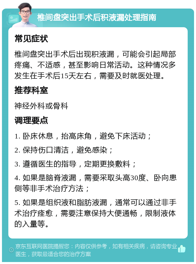 椎间盘突出手术后积液漏处理指南 常见症状 椎间盘突出手术后出现积液漏，可能会引起局部疼痛、不适感，甚至影响日常活动。这种情况多发生在手术后15天左右，需要及时就医处理。 推荐科室 神经外科或骨科 调理要点 1. 卧床休息，抬高床角，避免下床活动； 2. 保持伤口清洁，避免感染； 3. 遵循医生的指导，定期更换敷料； 4. 如果是脑脊液漏，需要采取头高30度、卧向患侧等非手术治疗方法； 5. 如果是组织液和脂肪液漏，通常可以通过非手术治疗痊愈，需要注意保持大便通畅，限制液体的入量等。