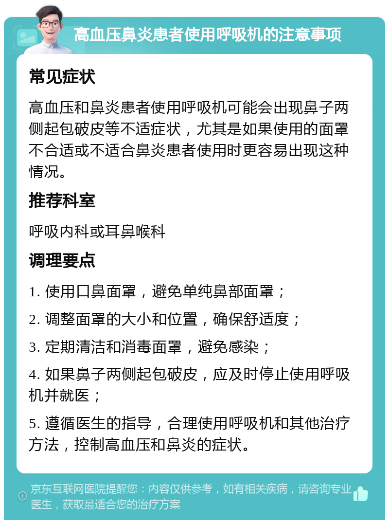 高血压鼻炎患者使用呼吸机的注意事项 常见症状 高血压和鼻炎患者使用呼吸机可能会出现鼻子两侧起包破皮等不适症状，尤其是如果使用的面罩不合适或不适合鼻炎患者使用时更容易出现这种情况。 推荐科室 呼吸内科或耳鼻喉科 调理要点 1. 使用口鼻面罩，避免单纯鼻部面罩； 2. 调整面罩的大小和位置，确保舒适度； 3. 定期清洁和消毒面罩，避免感染； 4. 如果鼻子两侧起包破皮，应及时停止使用呼吸机并就医； 5. 遵循医生的指导，合理使用呼吸机和其他治疗方法，控制高血压和鼻炎的症状。