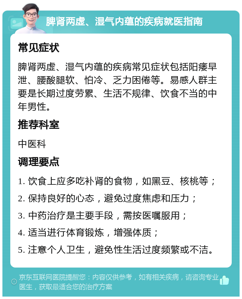 脾肾两虚、湿气内蕴的疾病就医指南 常见症状 脾肾两虚、湿气内蕴的疾病常见症状包括阳痿早泄、腰酸腿软、怕冷、乏力困倦等。易感人群主要是长期过度劳累、生活不规律、饮食不当的中年男性。 推荐科室 中医科 调理要点 1. 饮食上应多吃补肾的食物，如黑豆、核桃等； 2. 保持良好的心态，避免过度焦虑和压力； 3. 中药治疗是主要手段，需按医嘱服用； 4. 适当进行体育锻炼，增强体质； 5. 注意个人卫生，避免性生活过度频繁或不洁。