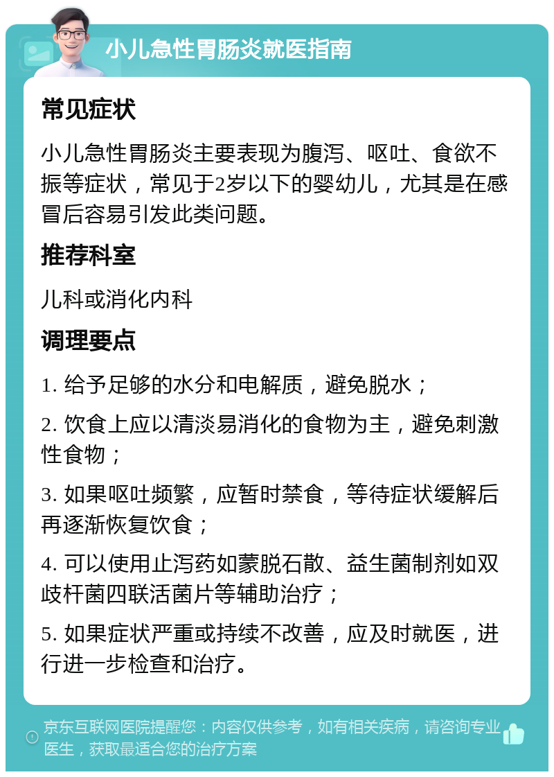 小儿急性胃肠炎就医指南 常见症状 小儿急性胃肠炎主要表现为腹泻、呕吐、食欲不振等症状，常见于2岁以下的婴幼儿，尤其是在感冒后容易引发此类问题。 推荐科室 儿科或消化内科 调理要点 1. 给予足够的水分和电解质，避免脱水； 2. 饮食上应以清淡易消化的食物为主，避免刺激性食物； 3. 如果呕吐频繁，应暂时禁食，等待症状缓解后再逐渐恢复饮食； 4. 可以使用止泻药如蒙脱石散、益生菌制剂如双歧杆菌四联活菌片等辅助治疗； 5. 如果症状严重或持续不改善，应及时就医，进行进一步检查和治疗。