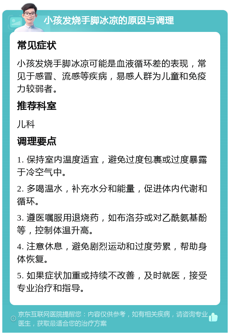 小孩发烧手脚冰凉的原因与调理 常见症状 小孩发烧手脚冰凉可能是血液循环差的表现，常见于感冒、流感等疾病，易感人群为儿童和免疫力较弱者。 推荐科室 儿科 调理要点 1. 保持室内温度适宜，避免过度包裹或过度暴露于冷空气中。 2. 多喝温水，补充水分和能量，促进体内代谢和循环。 3. 遵医嘱服用退烧药，如布洛芬或对乙酰氨基酚等，控制体温升高。 4. 注意休息，避免剧烈运动和过度劳累，帮助身体恢复。 5. 如果症状加重或持续不改善，及时就医，接受专业治疗和指导。