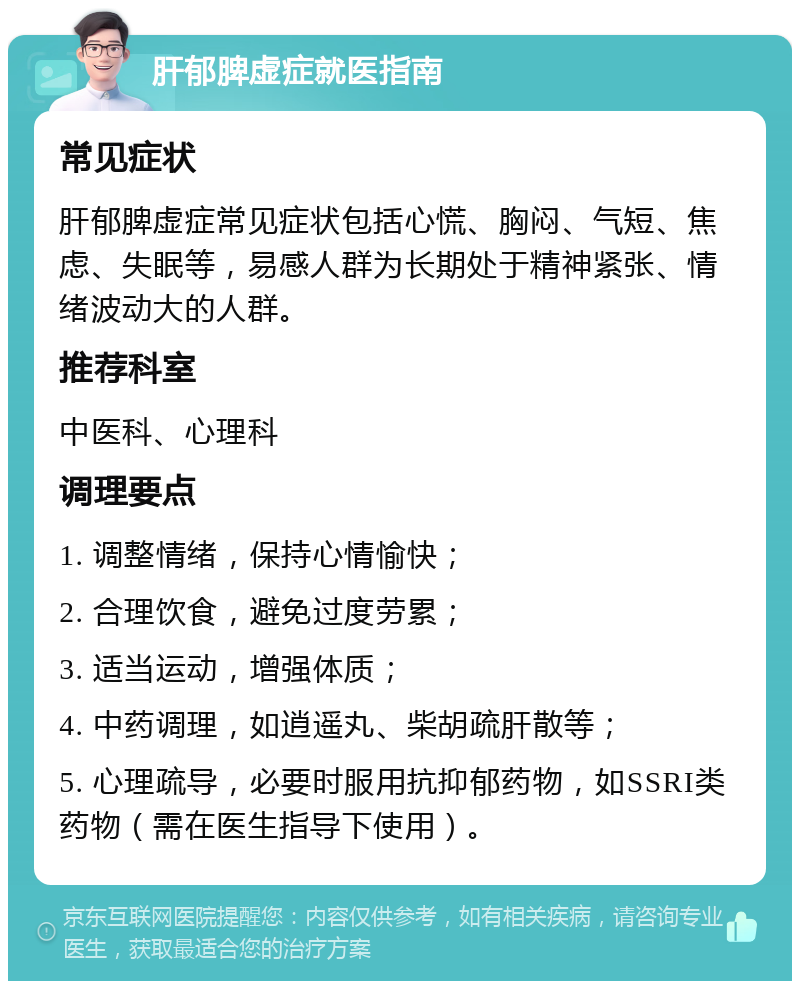 肝郁脾虚症就医指南 常见症状 肝郁脾虚症常见症状包括心慌、胸闷、气短、焦虑、失眠等，易感人群为长期处于精神紧张、情绪波动大的人群。 推荐科室 中医科、心理科 调理要点 1. 调整情绪，保持心情愉快； 2. 合理饮食，避免过度劳累； 3. 适当运动，增强体质； 4. 中药调理，如逍遥丸、柴胡疏肝散等； 5. 心理疏导，必要时服用抗抑郁药物，如SSRI类药物（需在医生指导下使用）。