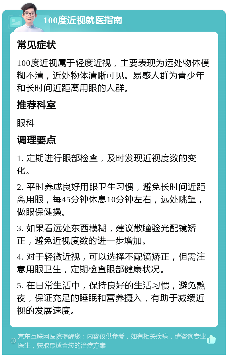 100度近视就医指南 常见症状 100度近视属于轻度近视，主要表现为远处物体模糊不清，近处物体清晰可见。易感人群为青少年和长时间近距离用眼的人群。 推荐科室 眼科 调理要点 1. 定期进行眼部检查，及时发现近视度数的变化。 2. 平时养成良好用眼卫生习惯，避免长时间近距离用眼，每45分钟休息10分钟左右，远处眺望，做眼保健操。 3. 如果看远处东西模糊，建议散瞳验光配镜矫正，避免近视度数的进一步增加。 4. 对于轻微近视，可以选择不配镜矫正，但需注意用眼卫生，定期检查眼部健康状况。 5. 在日常生活中，保持良好的生活习惯，避免熬夜，保证充足的睡眠和营养摄入，有助于减缓近视的发展速度。