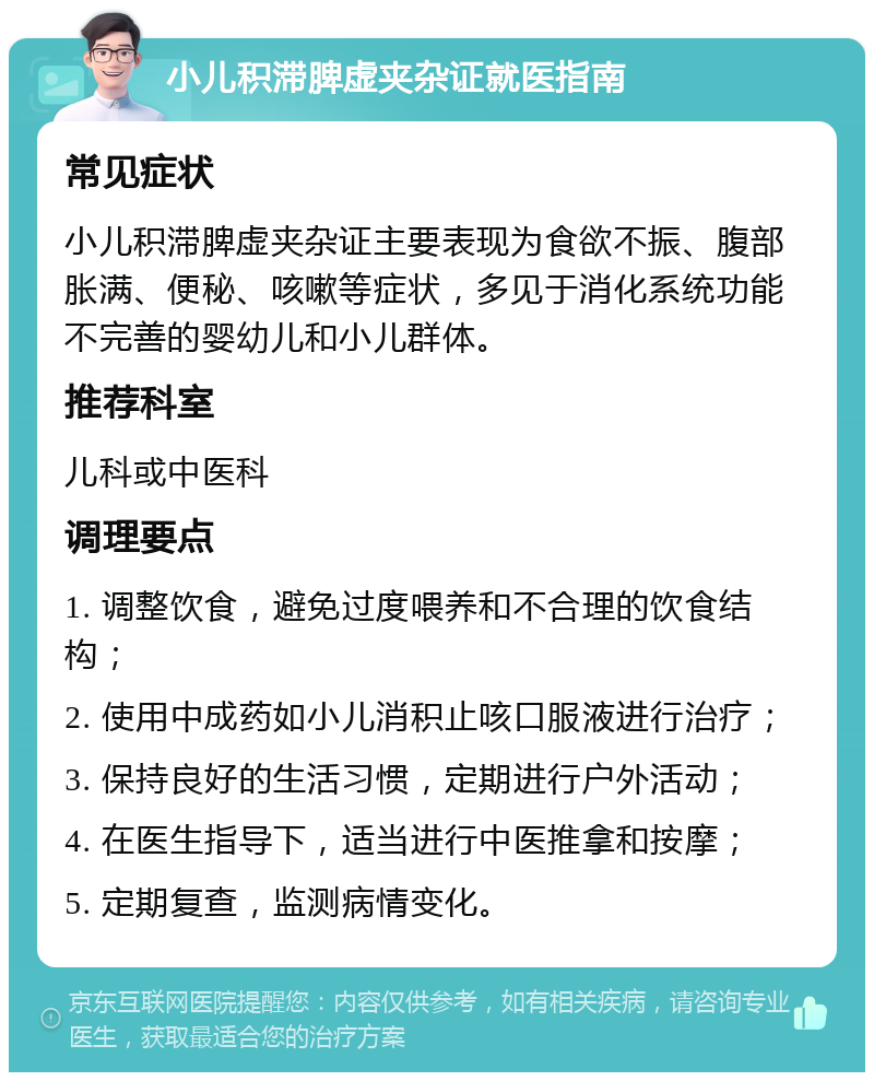 小儿积滞脾虚夹杂证就医指南 常见症状 小儿积滞脾虚夹杂证主要表现为食欲不振、腹部胀满、便秘、咳嗽等症状，多见于消化系统功能不完善的婴幼儿和小儿群体。 推荐科室 儿科或中医科 调理要点 1. 调整饮食，避免过度喂养和不合理的饮食结构； 2. 使用中成药如小儿消积止咳口服液进行治疗； 3. 保持良好的生活习惯，定期进行户外活动； 4. 在医生指导下，适当进行中医推拿和按摩； 5. 定期复查，监测病情变化。