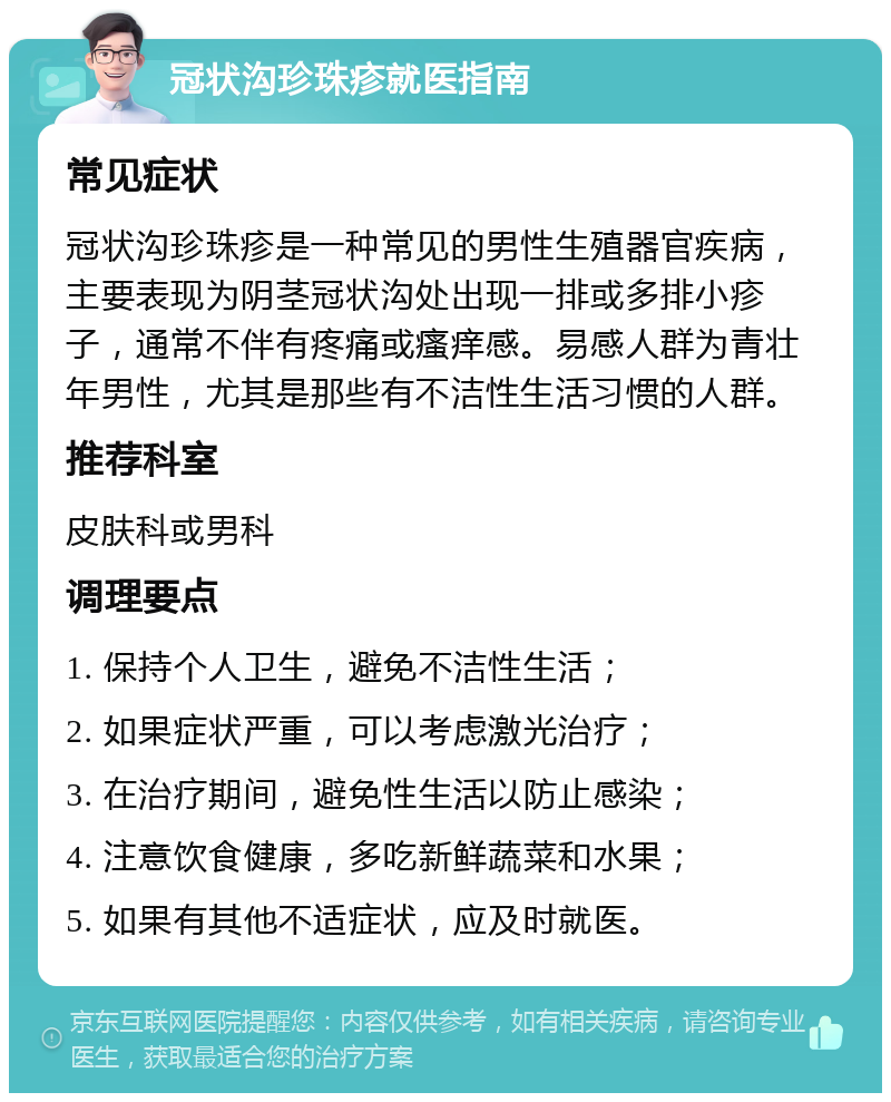 冠状沟珍珠疹就医指南 常见症状 冠状沟珍珠疹是一种常见的男性生殖器官疾病，主要表现为阴茎冠状沟处出现一排或多排小疹子，通常不伴有疼痛或瘙痒感。易感人群为青壮年男性，尤其是那些有不洁性生活习惯的人群。 推荐科室 皮肤科或男科 调理要点 1. 保持个人卫生，避免不洁性生活； 2. 如果症状严重，可以考虑激光治疗； 3. 在治疗期间，避免性生活以防止感染； 4. 注意饮食健康，多吃新鲜蔬菜和水果； 5. 如果有其他不适症状，应及时就医。