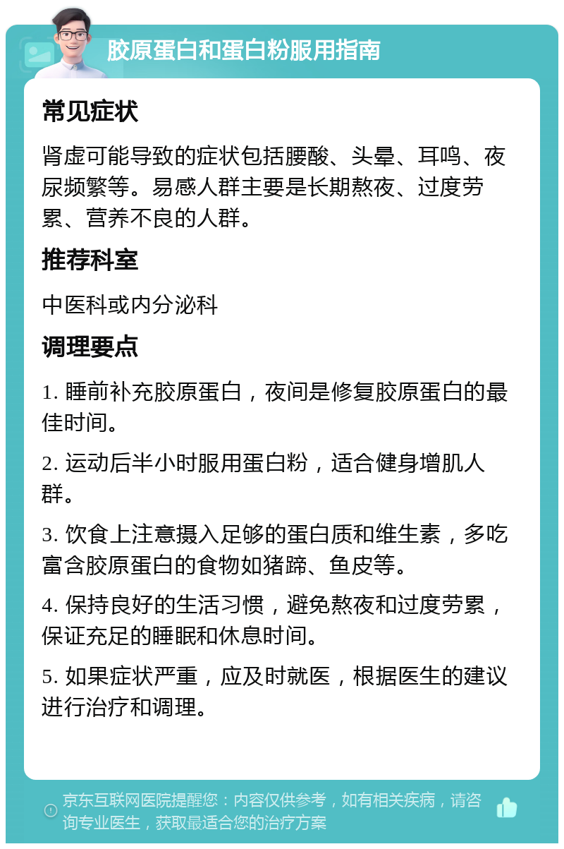 胶原蛋白和蛋白粉服用指南 常见症状 肾虚可能导致的症状包括腰酸、头晕、耳鸣、夜尿频繁等。易感人群主要是长期熬夜、过度劳累、营养不良的人群。 推荐科室 中医科或内分泌科 调理要点 1. 睡前补充胶原蛋白，夜间是修复胶原蛋白的最佳时间。 2. 运动后半小时服用蛋白粉，适合健身增肌人群。 3. 饮食上注意摄入足够的蛋白质和维生素，多吃富含胶原蛋白的食物如猪蹄、鱼皮等。 4. 保持良好的生活习惯，避免熬夜和过度劳累，保证充足的睡眠和休息时间。 5. 如果症状严重，应及时就医，根据医生的建议进行治疗和调理。