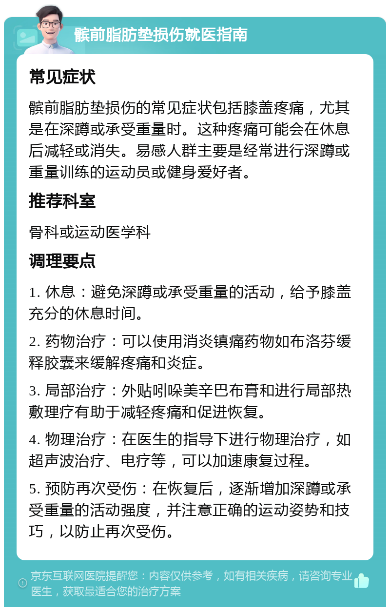 髌前脂肪垫损伤就医指南 常见症状 髌前脂肪垫损伤的常见症状包括膝盖疼痛，尤其是在深蹲或承受重量时。这种疼痛可能会在休息后减轻或消失。易感人群主要是经常进行深蹲或重量训练的运动员或健身爱好者。 推荐科室 骨科或运动医学科 调理要点 1. 休息：避免深蹲或承受重量的活动，给予膝盖充分的休息时间。 2. 药物治疗：可以使用消炎镇痛药物如布洛芬缓释胶囊来缓解疼痛和炎症。 3. 局部治疗：外贴吲哚美辛巴布膏和进行局部热敷理疗有助于减轻疼痛和促进恢复。 4. 物理治疗：在医生的指导下进行物理治疗，如超声波治疗、电疗等，可以加速康复过程。 5. 预防再次受伤：在恢复后，逐渐增加深蹲或承受重量的活动强度，并注意正确的运动姿势和技巧，以防止再次受伤。