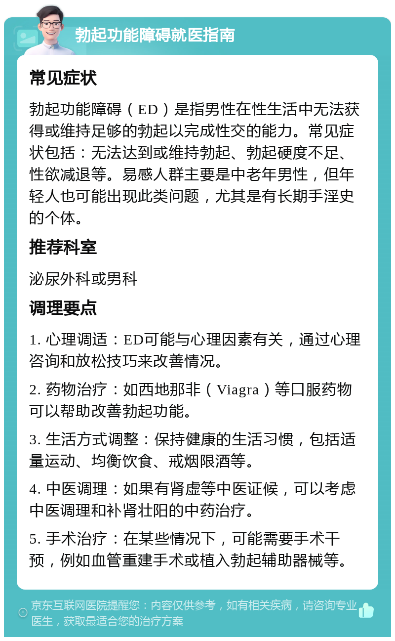 勃起功能障碍就医指南 常见症状 勃起功能障碍（ED）是指男性在性生活中无法获得或维持足够的勃起以完成性交的能力。常见症状包括：无法达到或维持勃起、勃起硬度不足、性欲减退等。易感人群主要是中老年男性，但年轻人也可能出现此类问题，尤其是有长期手淫史的个体。 推荐科室 泌尿外科或男科 调理要点 1. 心理调适：ED可能与心理因素有关，通过心理咨询和放松技巧来改善情况。 2. 药物治疗：如西地那非（Viagra）等口服药物可以帮助改善勃起功能。 3. 生活方式调整：保持健康的生活习惯，包括适量运动、均衡饮食、戒烟限酒等。 4. 中医调理：如果有肾虚等中医证候，可以考虑中医调理和补肾壮阳的中药治疗。 5. 手术治疗：在某些情况下，可能需要手术干预，例如血管重建手术或植入勃起辅助器械等。