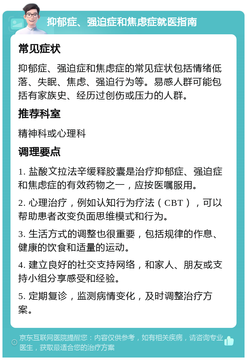 抑郁症、强迫症和焦虑症就医指南 常见症状 抑郁症、强迫症和焦虑症的常见症状包括情绪低落、失眠、焦虑、强迫行为等。易感人群可能包括有家族史、经历过创伤或压力的人群。 推荐科室 精神科或心理科 调理要点 1. 盐酸文拉法辛缓释胶囊是治疗抑郁症、强迫症和焦虑症的有效药物之一，应按医嘱服用。 2. 心理治疗，例如认知行为疗法（CBT），可以帮助患者改变负面思维模式和行为。 3. 生活方式的调整也很重要，包括规律的作息、健康的饮食和适量的运动。 4. 建立良好的社交支持网络，和家人、朋友或支持小组分享感受和经验。 5. 定期复诊，监测病情变化，及时调整治疗方案。