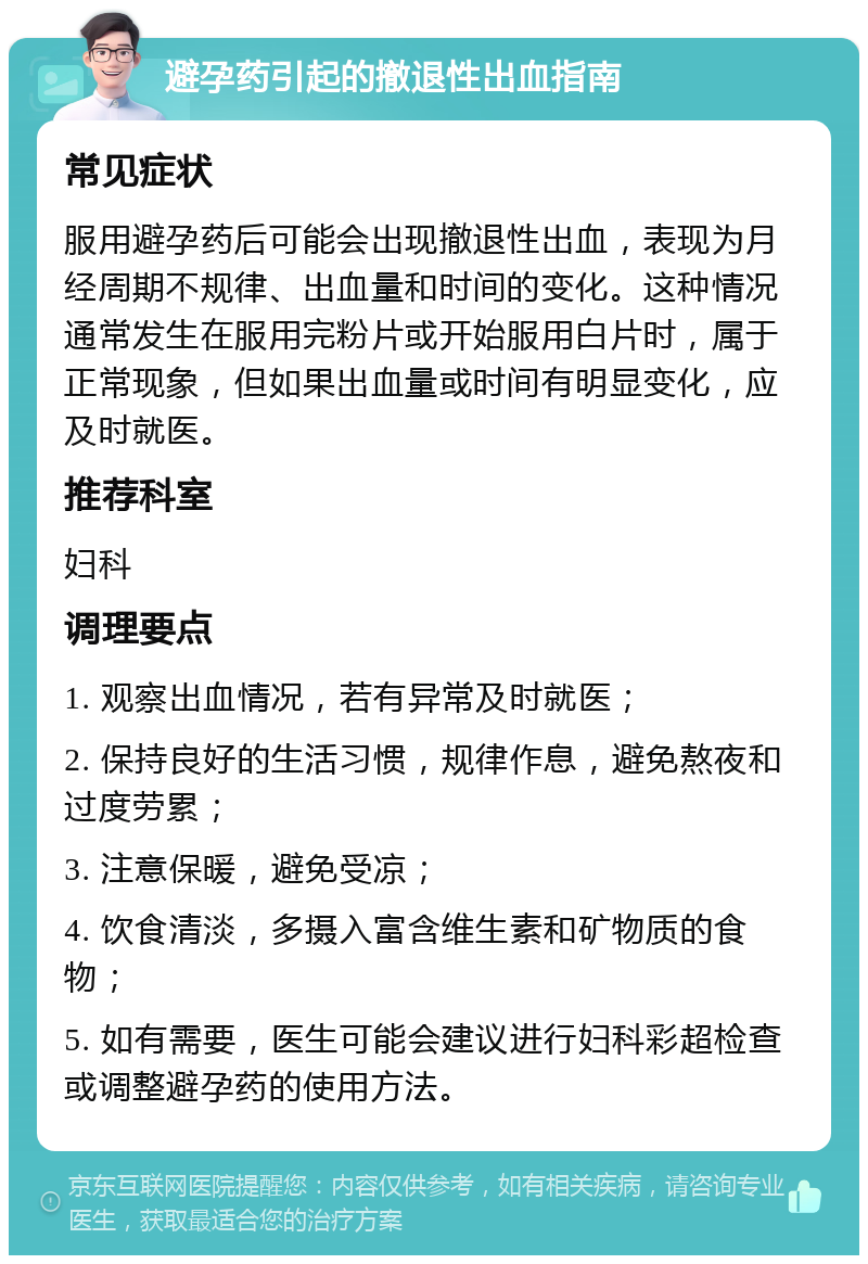 避孕药引起的撤退性出血指南 常见症状 服用避孕药后可能会出现撤退性出血，表现为月经周期不规律、出血量和时间的变化。这种情况通常发生在服用完粉片或开始服用白片时，属于正常现象，但如果出血量或时间有明显变化，应及时就医。 推荐科室 妇科 调理要点 1. 观察出血情况，若有异常及时就医； 2. 保持良好的生活习惯，规律作息，避免熬夜和过度劳累； 3. 注意保暖，避免受凉； 4. 饮食清淡，多摄入富含维生素和矿物质的食物； 5. 如有需要，医生可能会建议进行妇科彩超检查或调整避孕药的使用方法。