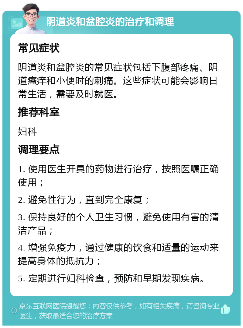 阴道炎和盆腔炎的治疗和调理 常见症状 阴道炎和盆腔炎的常见症状包括下腹部疼痛、阴道瘙痒和小便时的刺痛。这些症状可能会影响日常生活，需要及时就医。 推荐科室 妇科 调理要点 1. 使用医生开具的药物进行治疗，按照医嘱正确使用； 2. 避免性行为，直到完全康复； 3. 保持良好的个人卫生习惯，避免使用有害的清洁产品； 4. 增强免疫力，通过健康的饮食和适量的运动来提高身体的抵抗力； 5. 定期进行妇科检查，预防和早期发现疾病。