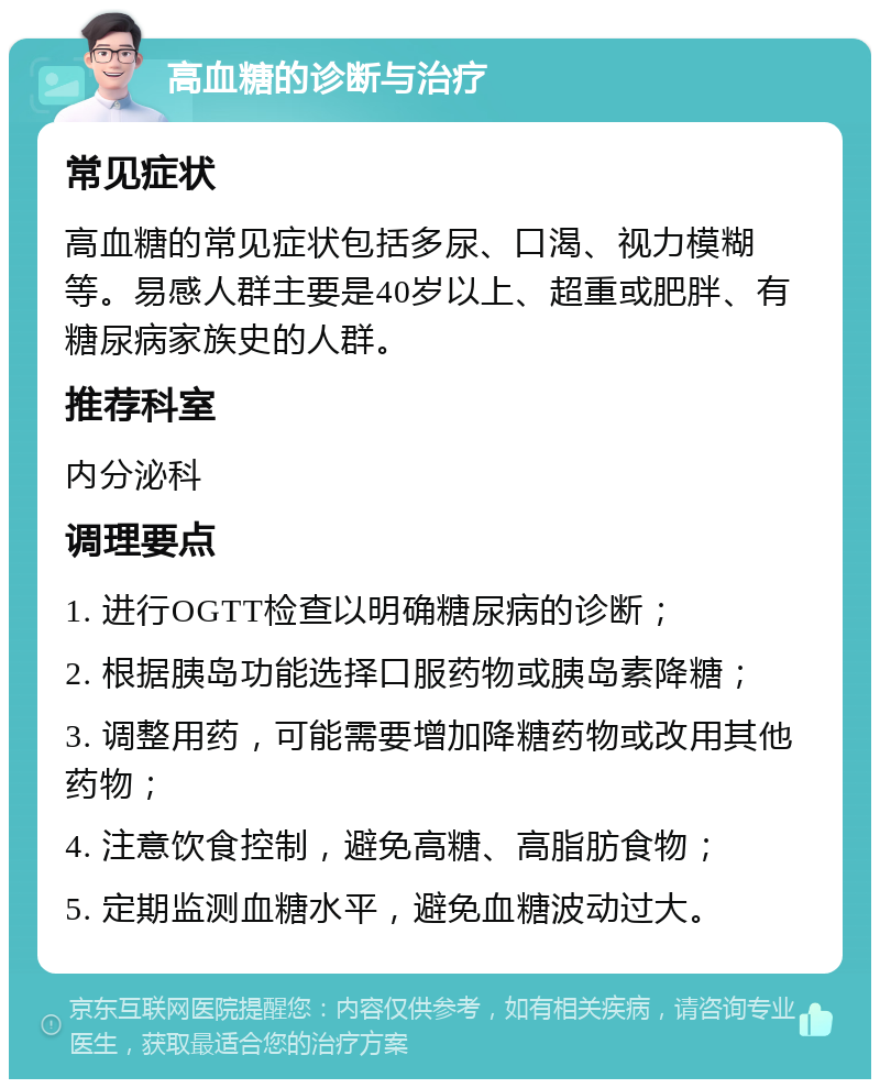 高血糖的诊断与治疗 常见症状 高血糖的常见症状包括多尿、口渴、视力模糊等。易感人群主要是40岁以上、超重或肥胖、有糖尿病家族史的人群。 推荐科室 内分泌科 调理要点 1. 进行OGTT检查以明确糖尿病的诊断； 2. 根据胰岛功能选择口服药物或胰岛素降糖； 3. 调整用药，可能需要增加降糖药物或改用其他药物； 4. 注意饮食控制，避免高糖、高脂肪食物； 5. 定期监测血糖水平，避免血糖波动过大。