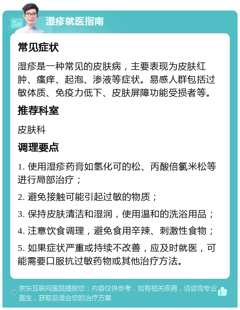 湿疹就医指南 常见症状 湿疹是一种常见的皮肤病，主要表现为皮肤红肿、瘙痒、起泡、渗液等症状。易感人群包括过敏体质、免疫力低下、皮肤屏障功能受损者等。 推荐科室 皮肤科 调理要点 1. 使用湿疹药膏如氢化可的松、丙酸倍氯米松等进行局部治疗； 2. 避免接触可能引起过敏的物质； 3. 保持皮肤清洁和湿润，使用温和的洗浴用品； 4. 注意饮食调理，避免食用辛辣、刺激性食物； 5. 如果症状严重或持续不改善，应及时就医，可能需要口服抗过敏药物或其他治疗方法。