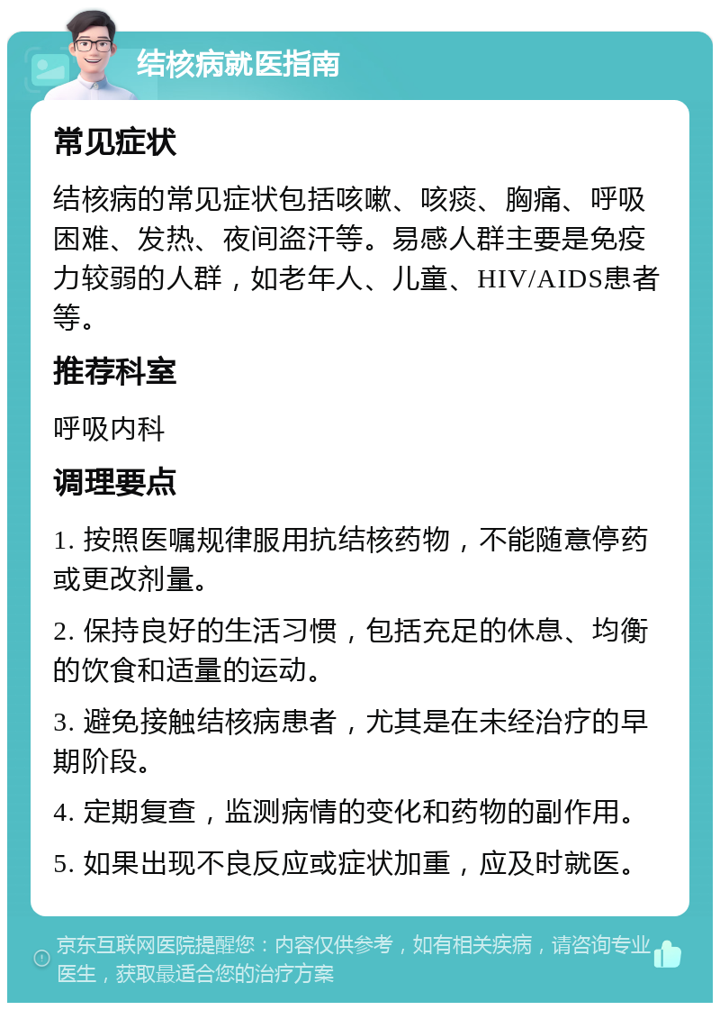 结核病就医指南 常见症状 结核病的常见症状包括咳嗽、咳痰、胸痛、呼吸困难、发热、夜间盗汗等。易感人群主要是免疫力较弱的人群，如老年人、儿童、HIV/AIDS患者等。 推荐科室 呼吸内科 调理要点 1. 按照医嘱规律服用抗结核药物，不能随意停药或更改剂量。 2. 保持良好的生活习惯，包括充足的休息、均衡的饮食和适量的运动。 3. 避免接触结核病患者，尤其是在未经治疗的早期阶段。 4. 定期复查，监测病情的变化和药物的副作用。 5. 如果出现不良反应或症状加重，应及时就医。