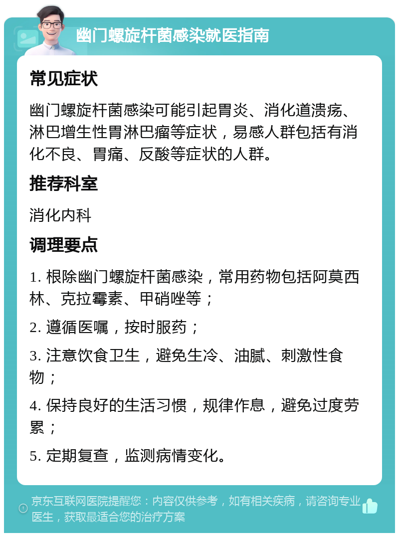 幽门螺旋杆菌感染就医指南 常见症状 幽门螺旋杆菌感染可能引起胃炎、消化道溃疡、淋巴增生性胃淋巴瘤等症状，易感人群包括有消化不良、胃痛、反酸等症状的人群。 推荐科室 消化内科 调理要点 1. 根除幽门螺旋杆菌感染，常用药物包括阿莫西林、克拉霉素、甲硝唑等； 2. 遵循医嘱，按时服药； 3. 注意饮食卫生，避免生冷、油腻、刺激性食物； 4. 保持良好的生活习惯，规律作息，避免过度劳累； 5. 定期复查，监测病情变化。