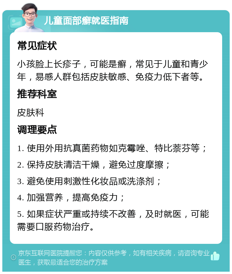 儿童面部癣就医指南 常见症状 小孩脸上长疹子，可能是癣，常见于儿童和青少年，易感人群包括皮肤敏感、免疫力低下者等。 推荐科室 皮肤科 调理要点 1. 使用外用抗真菌药物如克霉唑、特比萘芬等； 2. 保持皮肤清洁干燥，避免过度摩擦； 3. 避免使用刺激性化妆品或洗涤剂； 4. 加强营养，提高免疫力； 5. 如果症状严重或持续不改善，及时就医，可能需要口服药物治疗。