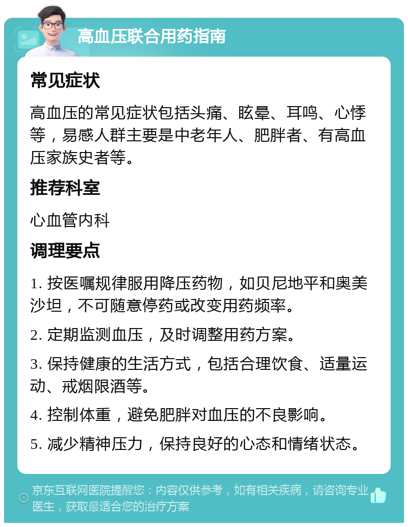 高血压联合用药指南 常见症状 高血压的常见症状包括头痛、眩晕、耳鸣、心悸等，易感人群主要是中老年人、肥胖者、有高血压家族史者等。 推荐科室 心血管内科 调理要点 1. 按医嘱规律服用降压药物，如贝尼地平和奥美沙坦，不可随意停药或改变用药频率。 2. 定期监测血压，及时调整用药方案。 3. 保持健康的生活方式，包括合理饮食、适量运动、戒烟限酒等。 4. 控制体重，避免肥胖对血压的不良影响。 5. 减少精神压力，保持良好的心态和情绪状态。