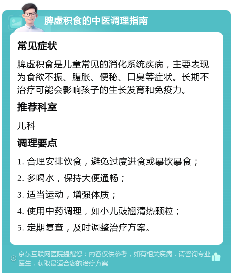 脾虚积食的中医调理指南 常见症状 脾虚积食是儿童常见的消化系统疾病，主要表现为食欲不振、腹胀、便秘、口臭等症状。长期不治疗可能会影响孩子的生长发育和免疫力。 推荐科室 儿科 调理要点 1. 合理安排饮食，避免过度进食或暴饮暴食； 2. 多喝水，保持大便通畅； 3. 适当运动，增强体质； 4. 使用中药调理，如小儿豉翘清热颗粒； 5. 定期复查，及时调整治疗方案。