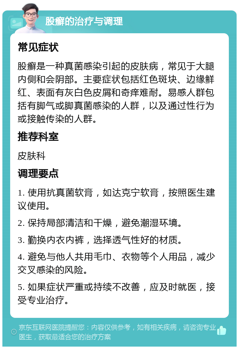 股癣的治疗与调理 常见症状 股癣是一种真菌感染引起的皮肤病，常见于大腿内侧和会阴部。主要症状包括红色斑块、边缘鲜红、表面有灰白色皮屑和奇痒难耐。易感人群包括有脚气或脚真菌感染的人群，以及通过性行为或接触传染的人群。 推荐科室 皮肤科 调理要点 1. 使用抗真菌软膏，如达克宁软膏，按照医生建议使用。 2. 保持局部清洁和干燥，避免潮湿环境。 3. 勤换内衣内裤，选择透气性好的材质。 4. 避免与他人共用毛巾、衣物等个人用品，减少交叉感染的风险。 5. 如果症状严重或持续不改善，应及时就医，接受专业治疗。