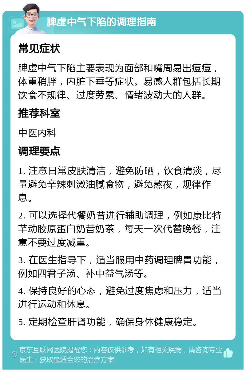 脾虚中气下陷的调理指南 常见症状 脾虚中气下陷主要表现为面部和嘴周易出痘痘，体重稍胖，内脏下垂等症状。易感人群包括长期饮食不规律、过度劳累、情绪波动大的人群。 推荐科室 中医内科 调理要点 1. 注意日常皮肤清洁，避免防晒，饮食清淡，尽量避免辛辣刺激油腻食物，避免熬夜，规律作息。 2. 可以选择代餐奶昔进行辅助调理，例如康比特芊动胶原蛋白奶昔奶茶，每天一次代替晚餐，注意不要过度减重。 3. 在医生指导下，适当服用中药调理脾胃功能，例如四君子汤、补中益气汤等。 4. 保持良好的心态，避免过度焦虑和压力，适当进行运动和休息。 5. 定期检查肝肾功能，确保身体健康稳定。