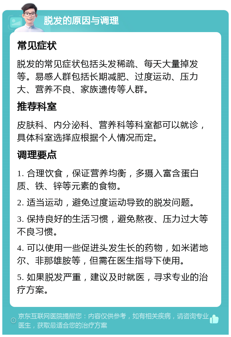 脱发的原因与调理 常见症状 脱发的常见症状包括头发稀疏、每天大量掉发等。易感人群包括长期减肥、过度运动、压力大、营养不良、家族遗传等人群。 推荐科室 皮肤科、内分泌科、营养科等科室都可以就诊，具体科室选择应根据个人情况而定。 调理要点 1. 合理饮食，保证营养均衡，多摄入富含蛋白质、铁、锌等元素的食物。 2. 适当运动，避免过度运动导致的脱发问题。 3. 保持良好的生活习惯，避免熬夜、压力过大等不良习惯。 4. 可以使用一些促进头发生长的药物，如米诺地尔、非那雄胺等，但需在医生指导下使用。 5. 如果脱发严重，建议及时就医，寻求专业的治疗方案。