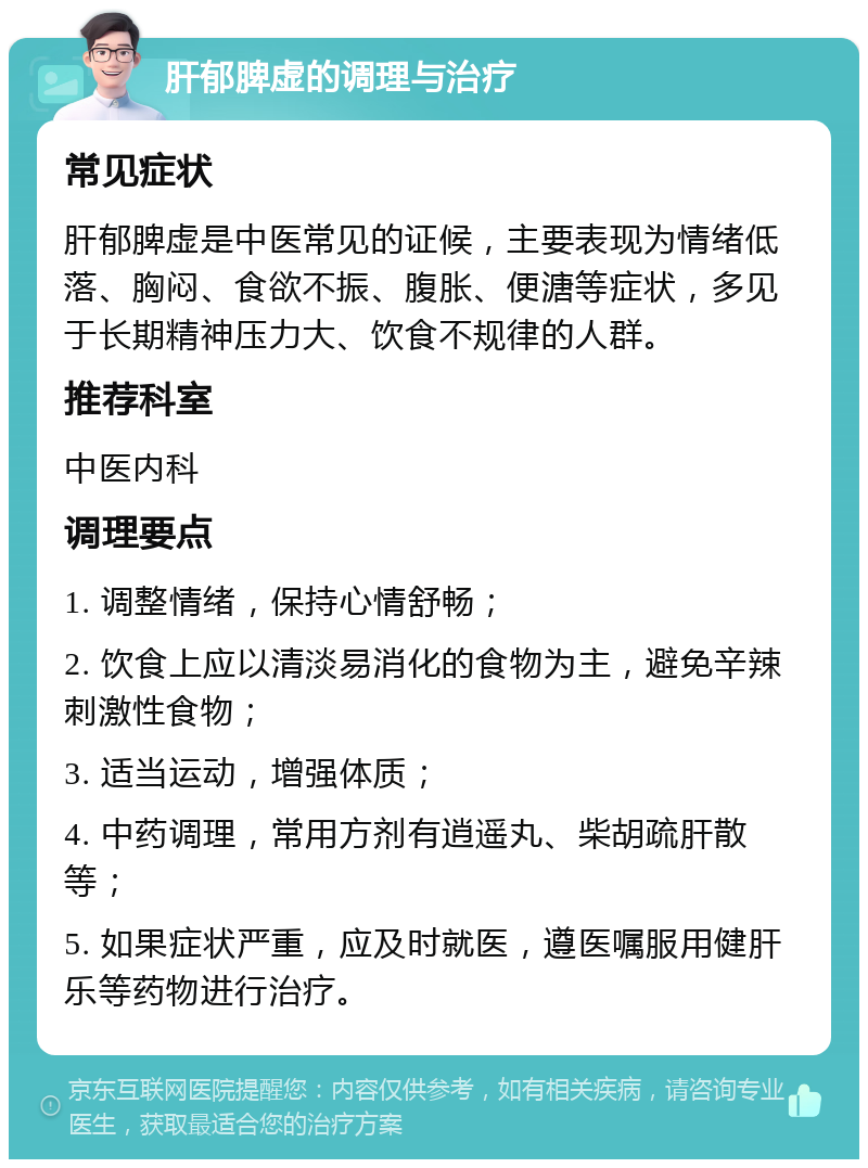 肝郁脾虚的调理与治疗 常见症状 肝郁脾虚是中医常见的证候，主要表现为情绪低落、胸闷、食欲不振、腹胀、便溏等症状，多见于长期精神压力大、饮食不规律的人群。 推荐科室 中医内科 调理要点 1. 调整情绪，保持心情舒畅； 2. 饮食上应以清淡易消化的食物为主，避免辛辣刺激性食物； 3. 适当运动，增强体质； 4. 中药调理，常用方剂有逍遥丸、柴胡疏肝散等； 5. 如果症状严重，应及时就医，遵医嘱服用健肝乐等药物进行治疗。