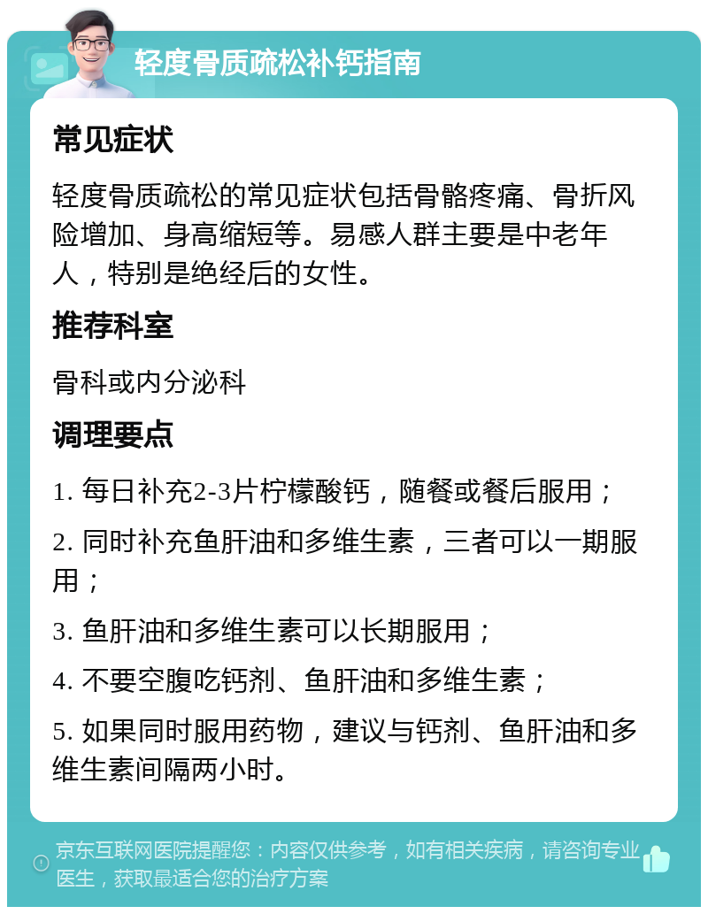 轻度骨质疏松补钙指南 常见症状 轻度骨质疏松的常见症状包括骨骼疼痛、骨折风险增加、身高缩短等。易感人群主要是中老年人，特别是绝经后的女性。 推荐科室 骨科或内分泌科 调理要点 1. 每日补充2-3片柠檬酸钙，随餐或餐后服用； 2. 同时补充鱼肝油和多维生素，三者可以一期服用； 3. 鱼肝油和多维生素可以长期服用； 4. 不要空腹吃钙剂、鱼肝油和多维生素； 5. 如果同时服用药物，建议与钙剂、鱼肝油和多维生素间隔两小时。